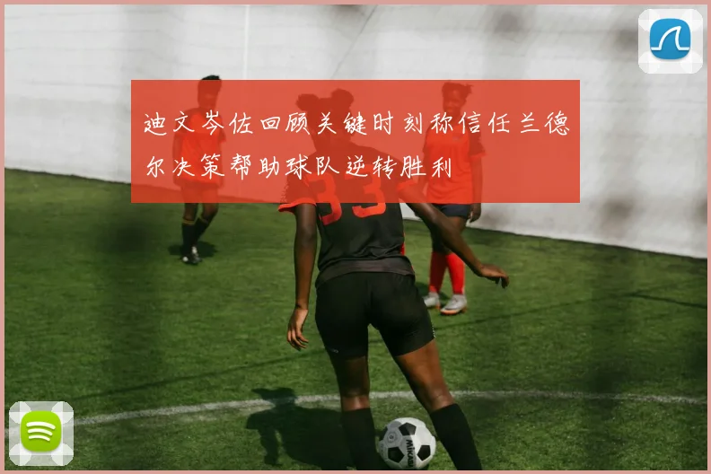 迪文岑佐回顾关键时刻称信任兰德尔决策帮助球队逆转胜利