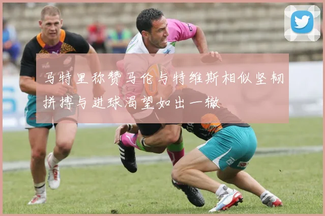 马特里称赞马伦与特维斯相似坚韧拼搏与进球渴望如出一辙