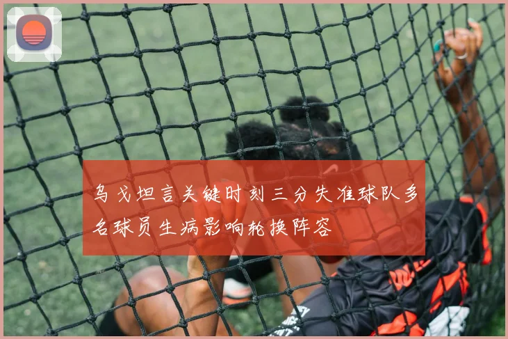 乌戈坦言关键时刻三分失准球队多名球员生病影响轮换阵容