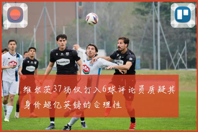 维尔茨37场仅打入6球评论员质疑其身价超亿英镑的合理性