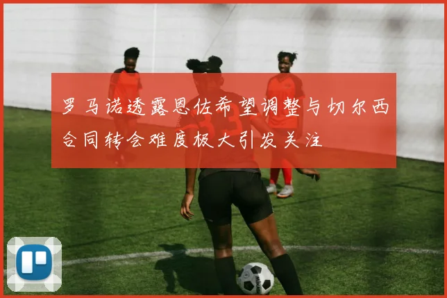 罗马诺透露恩佐希望调整与切尔西合同转会难度极大引发关注