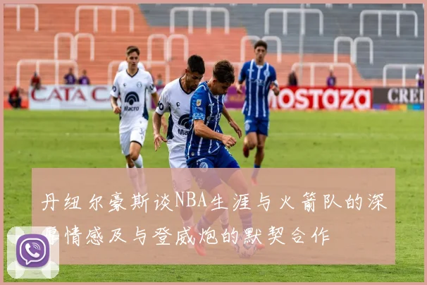 丹纽尔豪斯谈NBA生涯与火箭队的深厚情感及与登威炮的默契合作