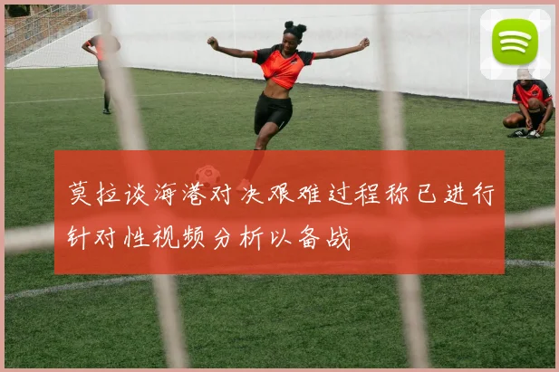 莫拉谈海港对决艰难过程称已进行针对性视频分析以备战