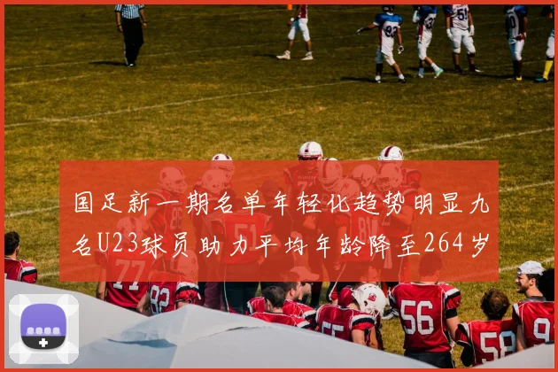 国足新一期名单年轻化趋势明显九名U23球员助力平均年龄降至264岁